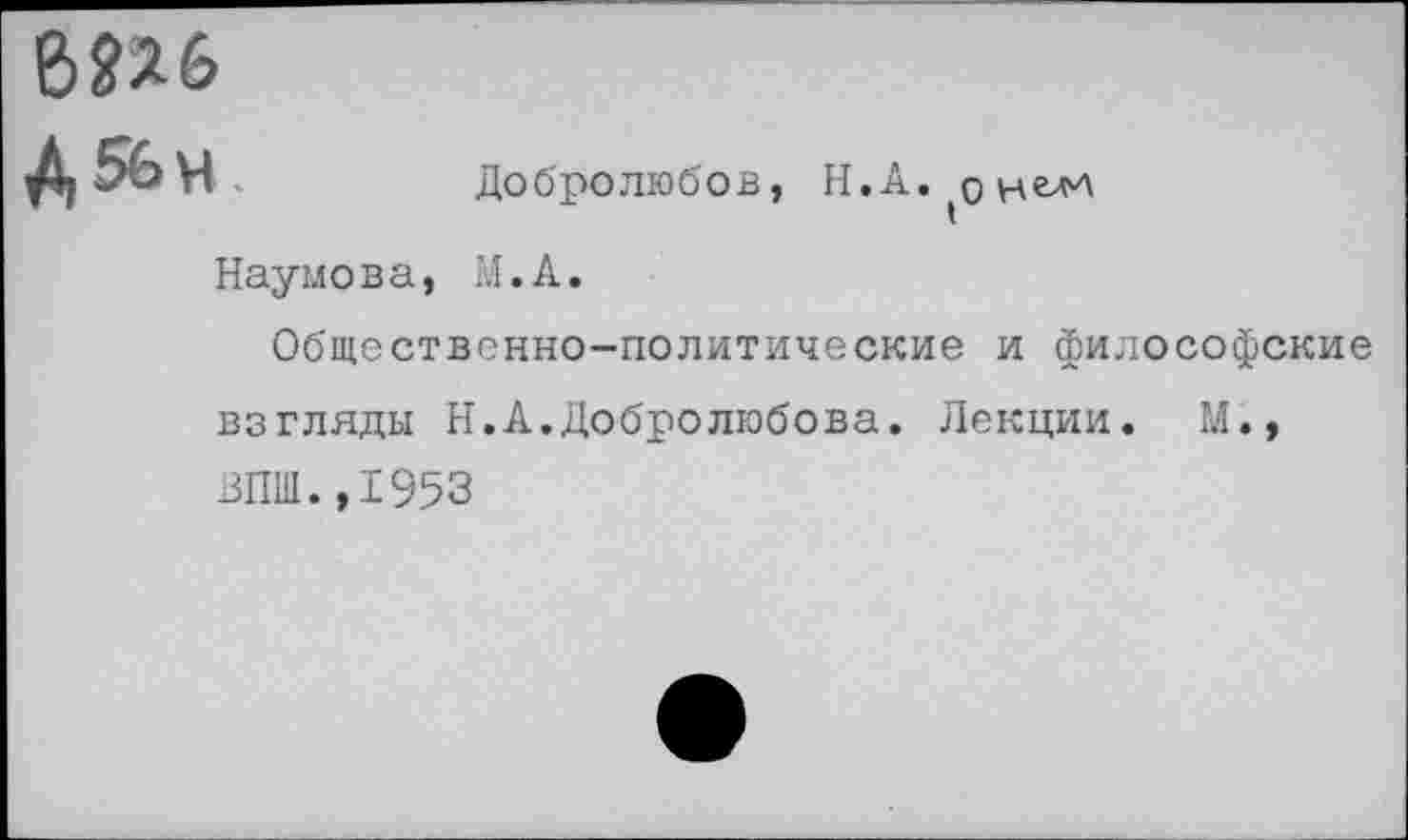 ﻿6П6
Д 56 ч.	Добролюбов, Н.А.(оцел>л
Наумова, М.А.
Общественно-политические и философские взгляды Н.А.Добролюбова. Лекции. М., ВПШ.,1953